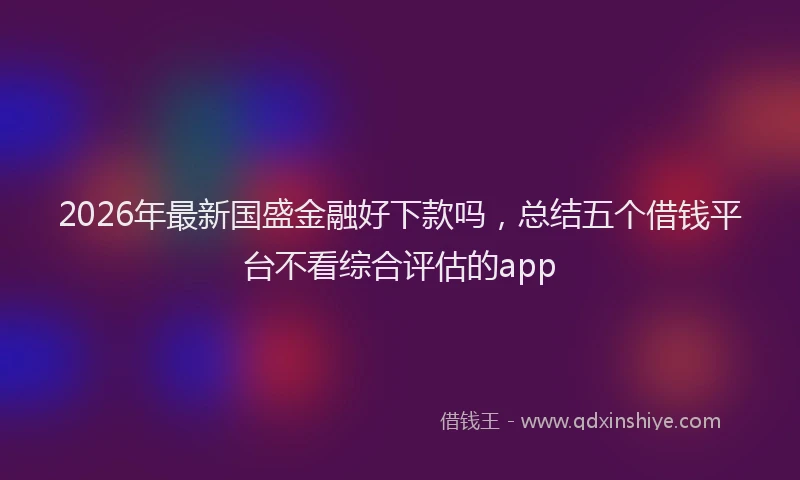 2026年最新国盛金融好下款吗，总结五个借钱平台不看综合评估的app