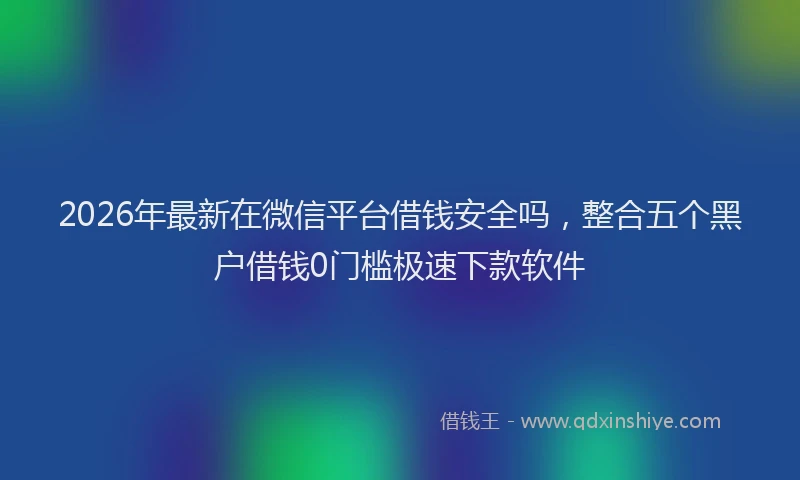 2026年最新在微信平台借钱安全吗，整合五个黑户借钱0门槛极速下款软件