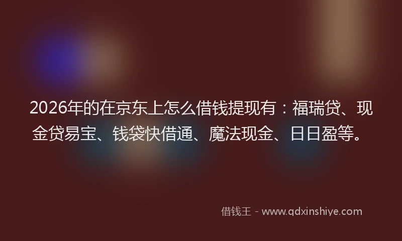 2026年的在京东上怎么借钱提现有：福瑞贷、现金贷易宝、钱袋快借通、魔法现金、日日盈等。