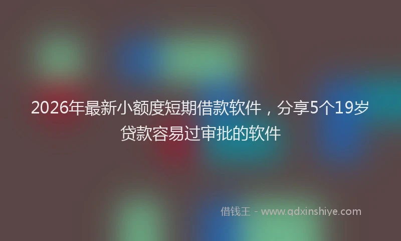 2026年最新小额度短期借款软件，分享5个19岁贷款容易过审批的软件
