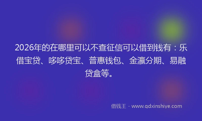 2026年的在哪里可以不查征信可以借到钱有：乐借宝贷、哆哆贷宝、普惠钱包、金瀛分期、易融贷盒等。