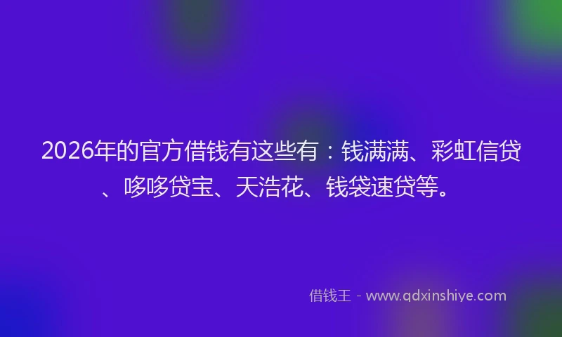 2026年的官方借钱有这些有：钱满满、彩虹信贷、哆哆贷宝、天浩花、钱袋速贷等。