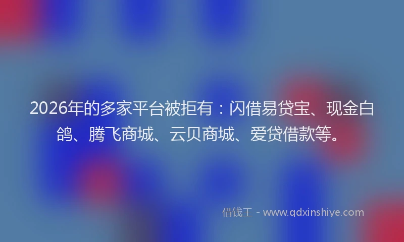 2026年的多家平台被拒有：闪借易贷宝、现金白鸽、腾飞商城、云贝商城、爱贷借款等。