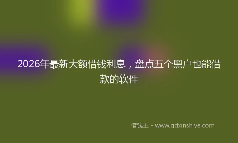 2026年最新大额借钱利息，盘点五个黑户也能借款的软件