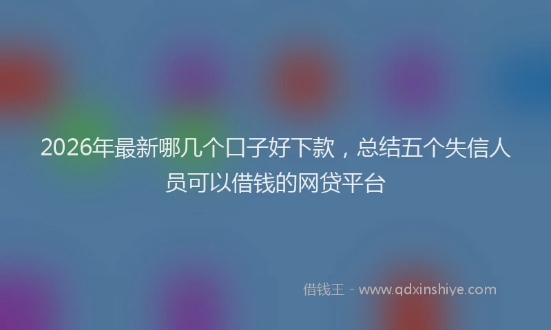 2026年最新哪几个口子好下款,总结五个失信人员可以借钱的网贷平台