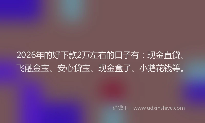 2026年的好下款2万左右的口子有：现金直贷、飞融金宝、安心贷宝、现金盒子、小鹅花钱等。