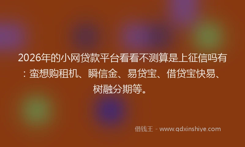 2026年的小网贷款平台看看不测算是上征信吗有：蛮想购租机、瞬信金、易贷宝、借贷宝快易、树融分期等。