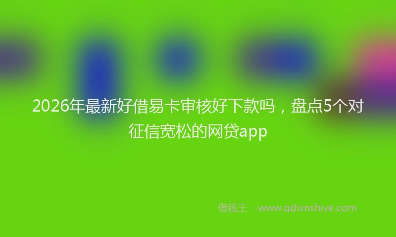 2026年最新好借易卡审核好下款吗，盘点5个对征信宽松的网贷app