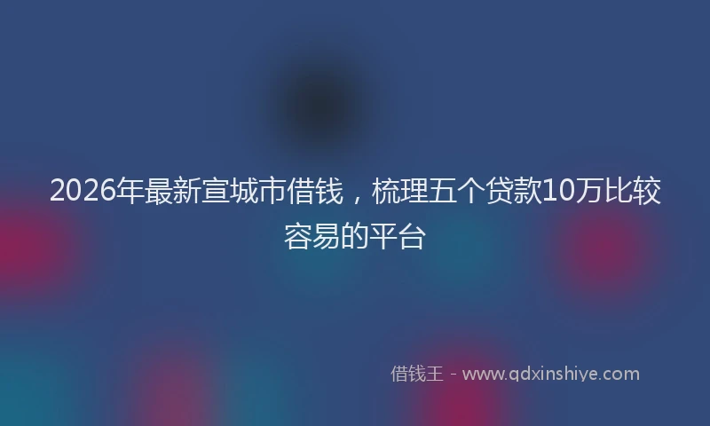 2026年最新宣城市借钱，梳理五个贷款10万比较容易的平台