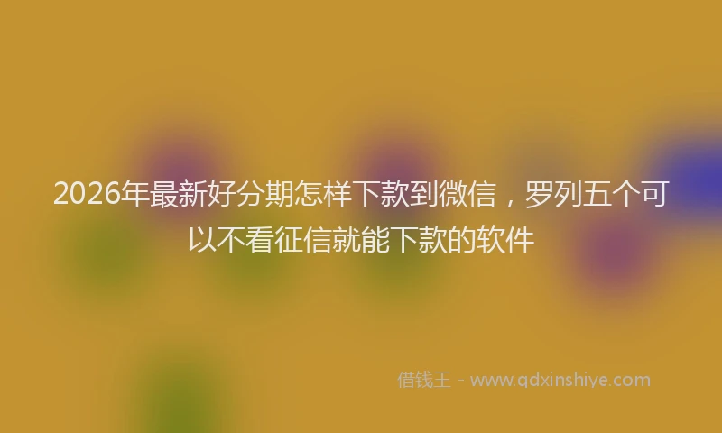 2026年最新好分期怎样下款到微信，罗列五个可以不看征信就能下款的软件