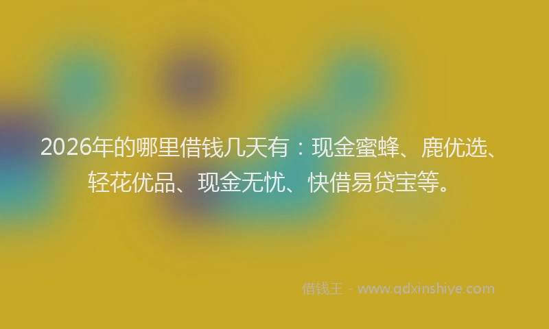 2026年的哪里借钱几天有：现金蜜蜂、鹿优选、轻花优品、现金无忧、快借易贷宝等。