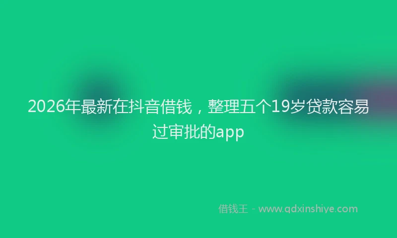 2026年最新在抖音借钱,整理五个19岁贷款容易过审批的app