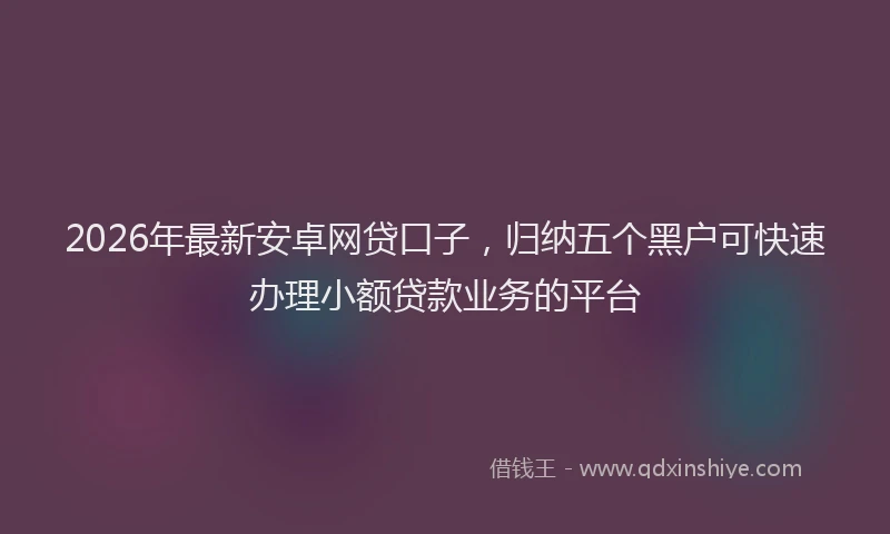 2026年最新安卓网贷口子，归纳五个黑户可快速办理小额贷款业务的平台