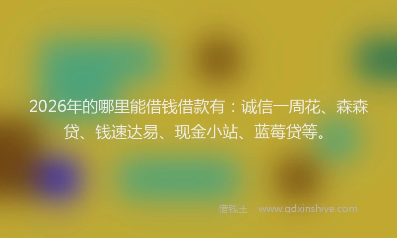 2026年的哪里能借钱借款有：诚信一周花、森森贷、钱速达易、现金小站、蓝莓贷等。