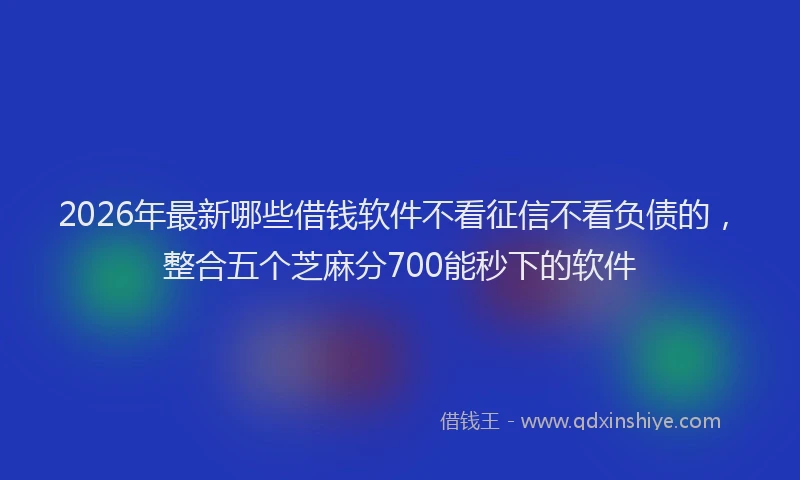 2026年最新哪些借钱软件不看征信不看负债的，整合五个芝麻分700能秒下的软件