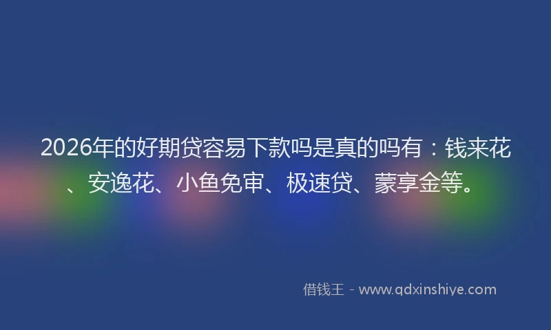 2026年的好期贷容易下款吗是真的吗有：钱来花、安逸花、小鱼免审、极速贷、蒙享金等。