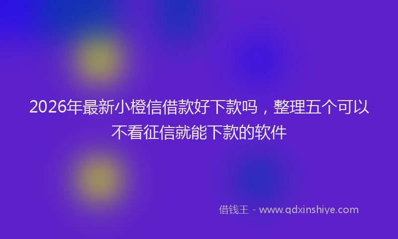 2026年最新小橙信借款好下款吗，整理五个可以不看征信就能下款的软件
