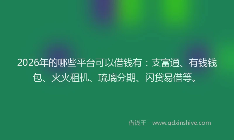 2026年的哪些平台可以借钱有：支富通、有钱钱包、火火租机、琉璃分期、闪贷易借等。