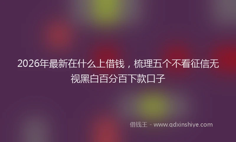 2026年最新在什么上借钱，梳理五个不看征信无视黑白百分百下款口子