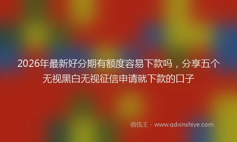 2026年最新好分期有额度容易下款吗，分享五个无视黑白无视征信申请就下款的口子