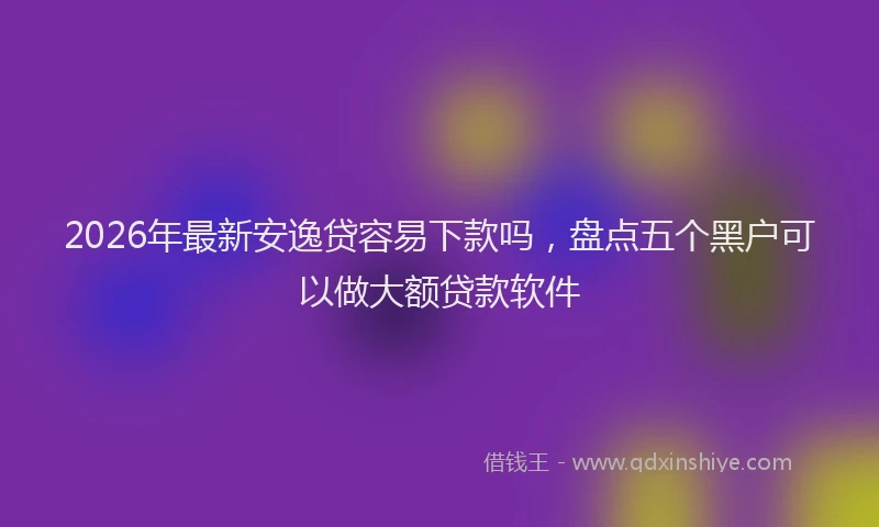 2026年最新安逸贷容易下款吗，盘点五个黑户可以做大额贷款软件