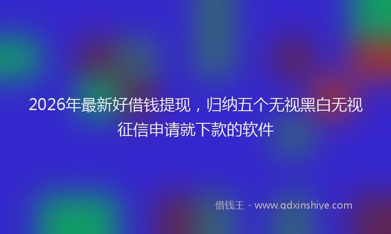2026年最新好借钱提现，归纳五个无视黑白无视征信申请就下款的软件