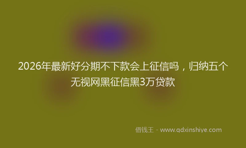 2026年最新好分期不下款会上征信吗，归纳五个无视网黑征信黑3万贷款