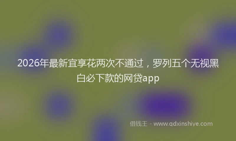 2026年最新宜享花两次不通过，罗列五个无视黑白必下款的网贷app