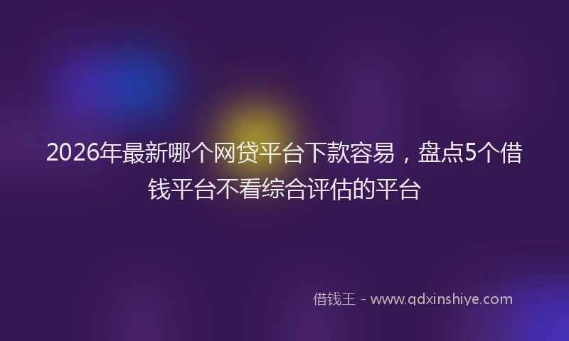 2026年最新哪个网贷平台下款容易，盘点5个借钱平台不看综合评估的平台
