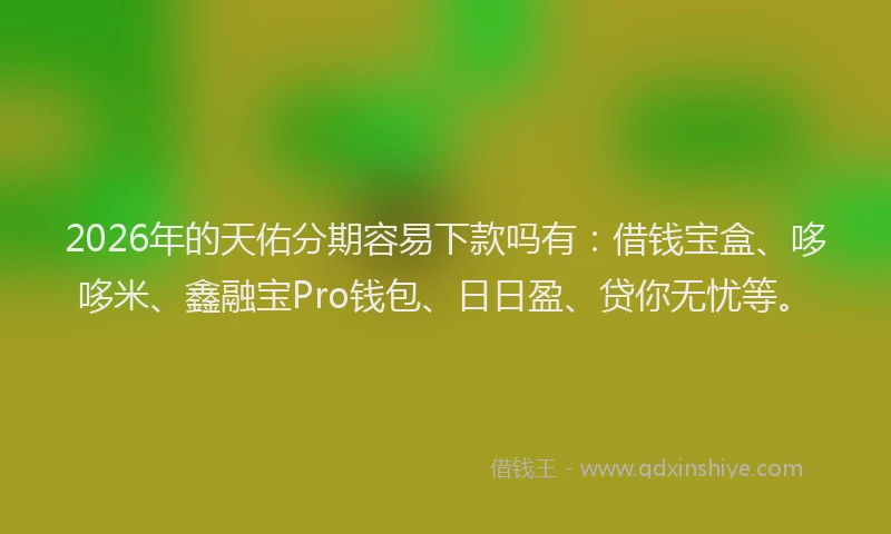 2026年的天佑分期容易下款吗有：借钱宝盒、哆哆米、鑫融宝Pro钱包、日日盈、贷你无忧等。