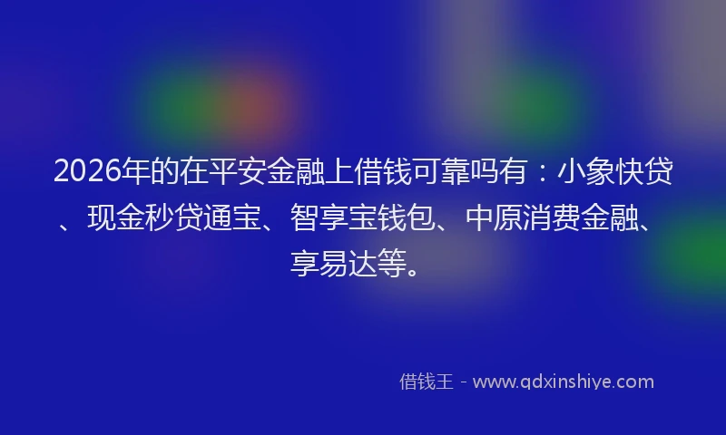 2026年的在平安金融上借钱可靠吗有：小象快贷、现金秒贷通宝、智享宝钱包、中原消费金融、享易达等。