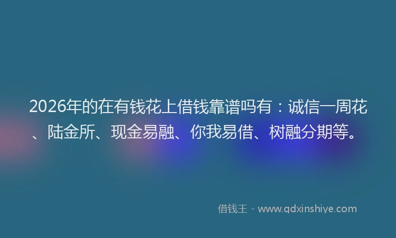 2026年的在有钱花上借钱靠谱吗有:诚信一周花、陆金所、现金易融、你我易借、树融分期等。