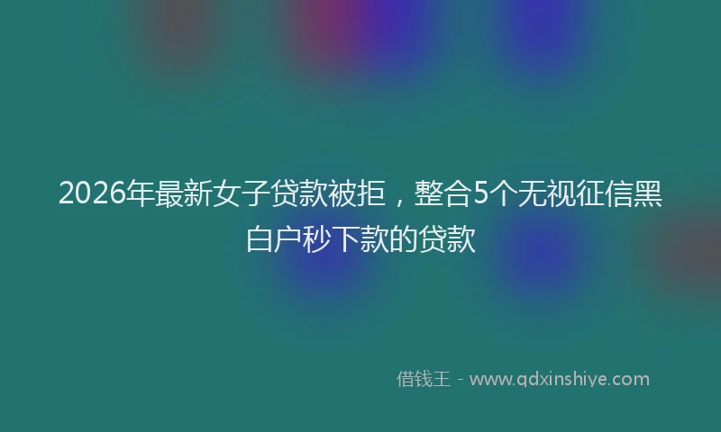 2026年最新女子贷款被拒，整合5个无视征信黑白户秒下款的贷款