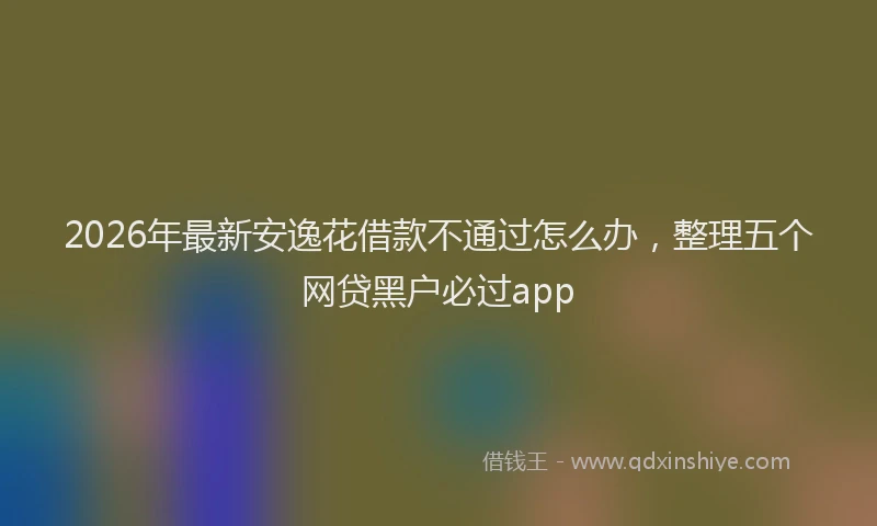 2026年最新安逸花借款不通过怎么办，整理五个网贷黑户必过app