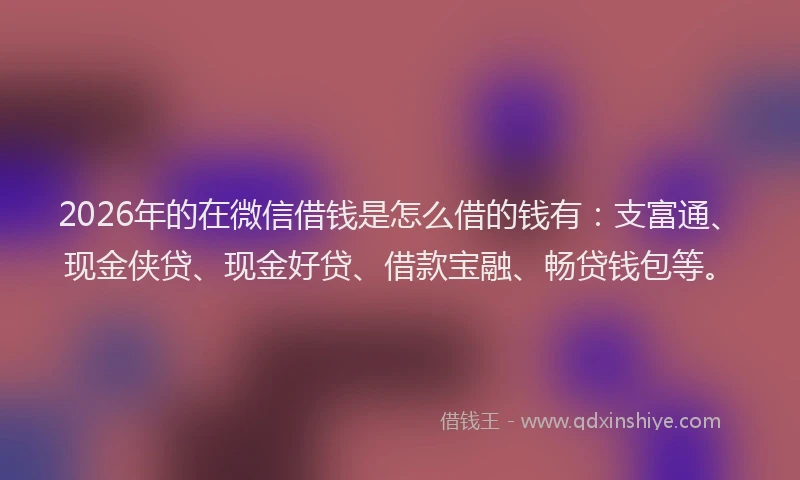 2026年的在微信借钱是怎么借的钱有：支富通、现金侠贷、现金好贷、借款宝融、畅贷钱包等。