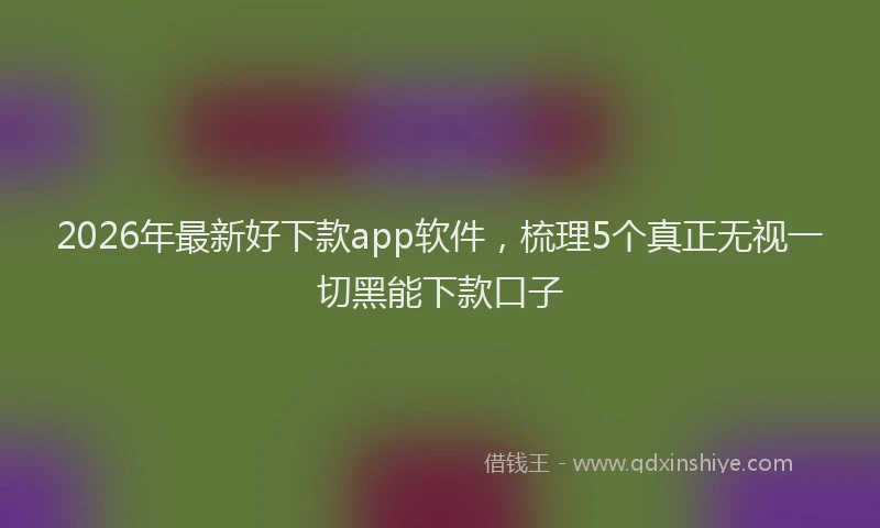 2026年最新好下款app软件，梳理5个真正无视一切黑能下款口子
