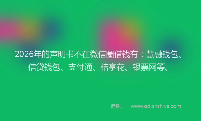 2026年的声明书不在微信圈借钱有：慧融钱包、信贷钱包、支付通、桔享花、银票网等。