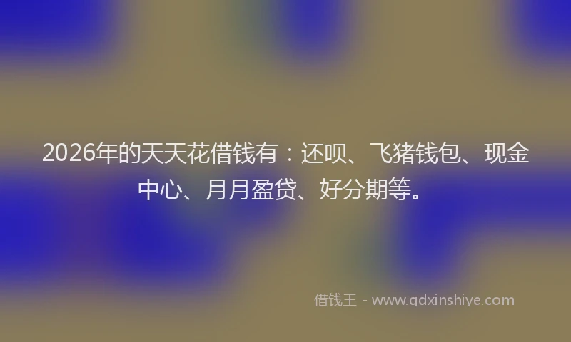 2026年的天天花借钱有：还呗、飞猪钱包、现金中心、月月盈贷、好分期等。