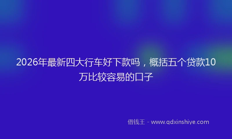 2026年最新四大行车好下款吗，概括五个贷款10万比较容易的口子