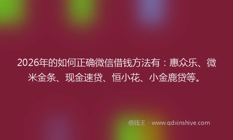 2026年的如何正确微信借钱方法有：惠众乐、微米金条、现金速贷、恒小花、小金鹿贷等。