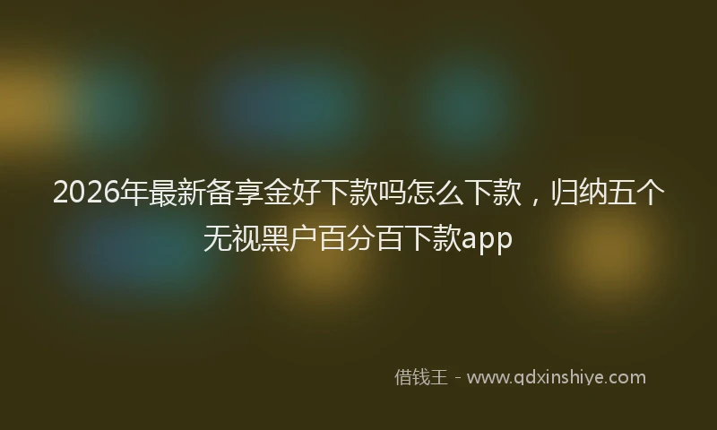 2026年最新备享金好下款吗怎么下款，归纳五个无视黑户百分百下款app