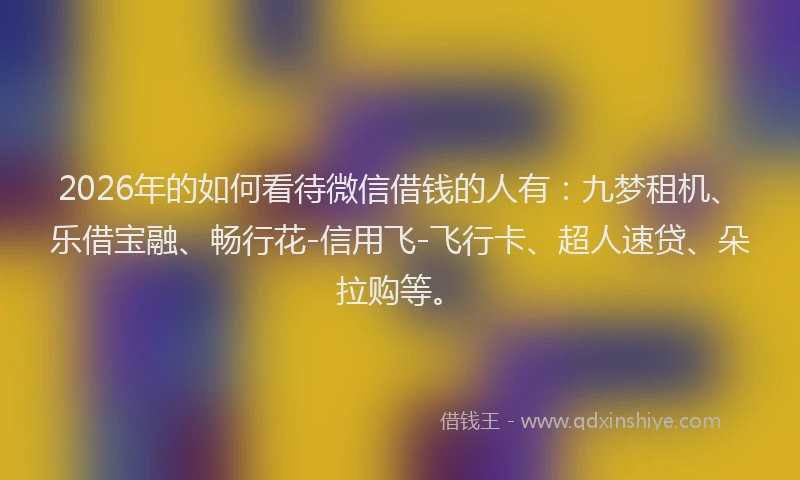 2026年的如何看待微信借钱的人有：九梦租机、乐借宝融、畅行花-信用飞-飞行卡、超人速贷、朵拉购等。