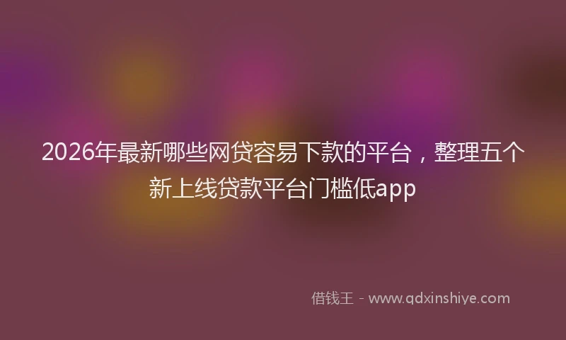 2026年最新哪些网贷容易下款的平台，整理五个新上线贷款平台门槛低app