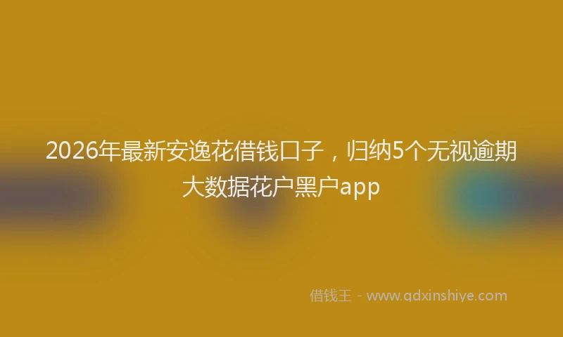 2026年最新安逸花借钱口子，归纳5个无视逾期大数据花户黑户app