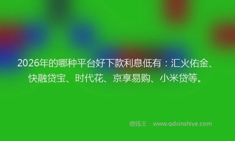 2026年的哪种平台好下款利息低有：汇火佑金、快融贷宝、时代花、京享易购、小米贷等。