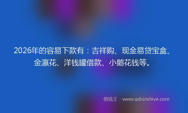 2026年的容易下款有：吉祥购、现金易贷宝盒、金瀛花、洋钱罐借款、小鹅花钱等。