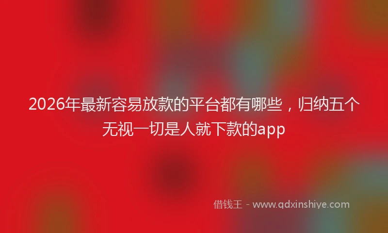 2026年最新容易放款的平台都有哪些，归纳五个无视一切是人就下款的app