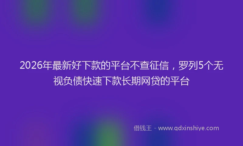 2026年最新好下款的平台不查征信，罗列5个无视负债快速下款长期网贷的平台