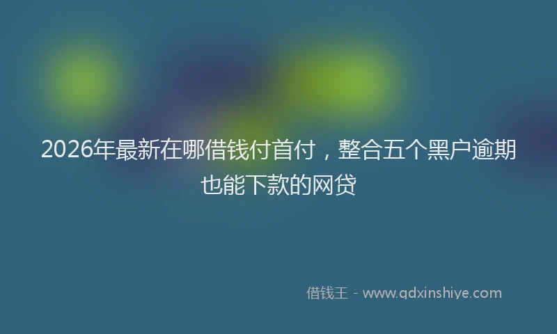 2026年最新在哪借钱付首付，整合五个黑户逾期也能下款的网贷