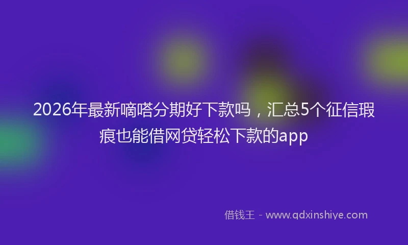 2026年最新嘀嗒分期好下款吗，汇总5个征信瑕疵也能借网贷轻松下款的app